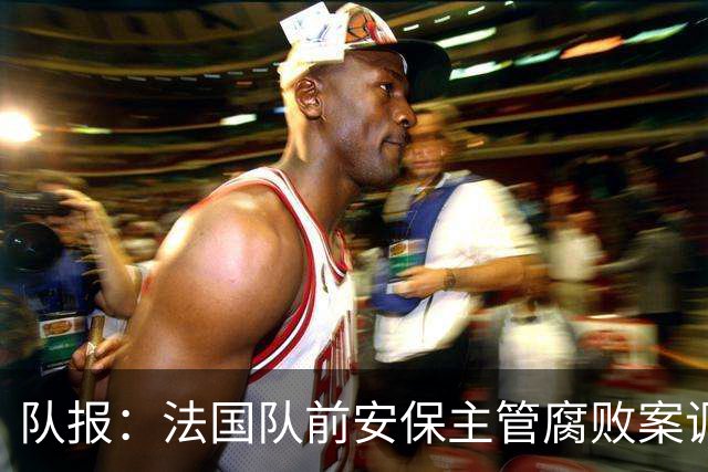 队报：法国队前安保主管腐败案调查扩大，姆巴佩母子均被讯问